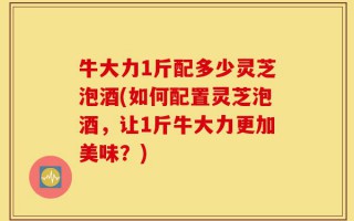 牛大力1斤配多少灵芝泡酒(如何配置灵芝泡酒，让1斤牛大力更加美味？)