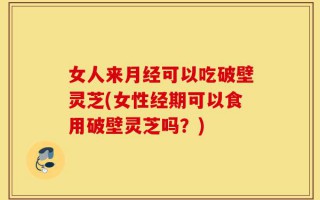 女人来月经可以吃破壁灵芝(女性经期可以食用破壁灵芝吗？)