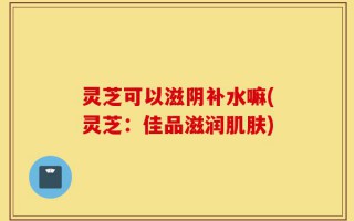灵芝可以滋阴补水嘛(灵芝：佳品滋润肌肤)