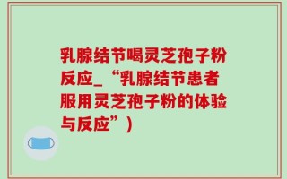乳腺结节喝灵芝孢子粉反应_“乳腺结节患者服用灵芝孢子粉的体验与反应”)