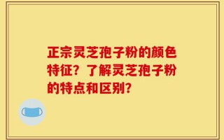 正宗灵芝孢子粉的颜色特征？了解灵芝孢子粉的特点和区别？
