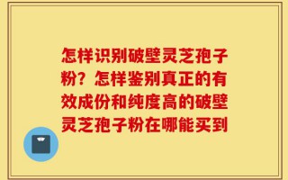 怎样识别破壁灵芝孢子粉？怎样鉴别真正的有效成份和纯度高的破壁灵芝孢子粉在哪能买到
