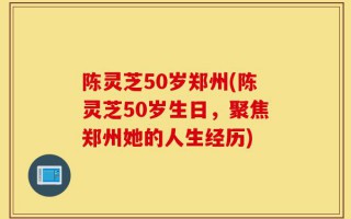 陈灵芝50岁郑州(陈灵芝50岁生日，聚焦郑州她的人生经历)