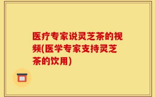 医疗专家说灵芝茶的视频(医学专家支持灵芝茶的饮用)