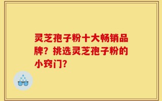 灵芝孢子粉十大畅销品牌？挑选灵芝孢子粉的小窍门？