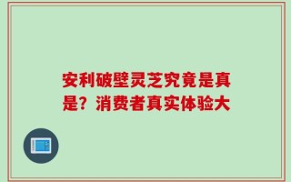 安利破壁灵芝究竟是真是？消费者真实体验大