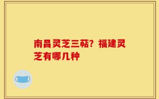 南昌灵芝三萜？福建灵芝有哪几种