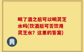 喝了酒之后可以喝灵芝水吗(饮酒后可否饮用灵芝水？这里的答案)