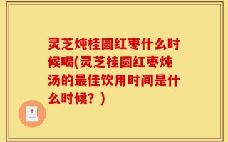 灵芝炖桂圆红枣什么时候喝(灵芝桂圆红枣炖汤的最佳饮用时间是什么时候？)