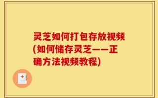 灵芝如何打包存放视频(如何储存灵芝——正确方法视频教程)