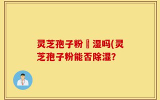 灵芝孢子粉袪湿吗(灵芝孢子粉能否除湿？