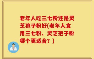 老年人吃三七粉还是灵芝孢子粉好(老年人食用三七粉、灵芝孢子粉哪个更适合？)
