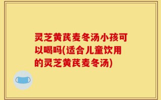 灵芝黄芪麦冬汤小孩可以喝吗(适合儿童饮用的灵芝黄芪麦冬汤)