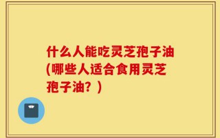什么人能吃灵芝孢子油(哪些人适合食用灵芝孢子油？)