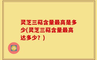 灵芝三萜含量最高是多少(灵芝三萜含量最高达多少？)