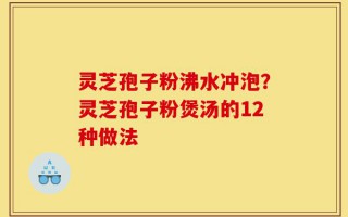 灵芝孢子粉沸水冲泡？灵芝孢子粉煲汤的12种做法
