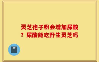 灵芝孢子粉会增加尿酸？尿酸能吃野生灵芝吗