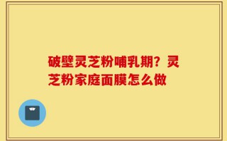 破壁灵芝粉哺乳期？灵芝粉家庭面膜怎么做