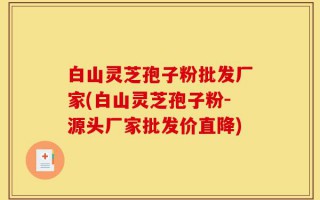 白山灵芝孢子粉批发厂家(白山灵芝孢子粉-源头厂家批发价直降)