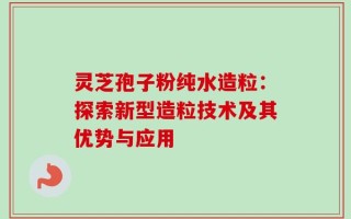 灵芝孢子粉纯水造粒：探索新型造粒技术及其优势与应用