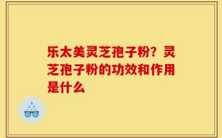 乐太美灵芝孢子粉？灵芝孢子粉的功效和作用是什么