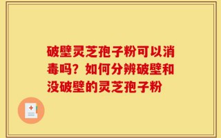 破壁灵芝孢子粉可以消毒吗？如何分辨破壁和没破壁的灵芝孢子粉