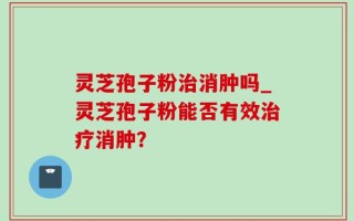 灵芝孢子粉治消肿吗_灵芝孢子粉能否有效治疗消肿？
