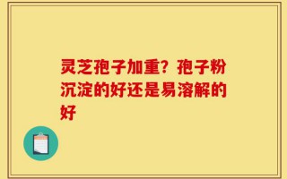 灵芝孢子加重？孢子粉沉淀的好还是易溶解的好