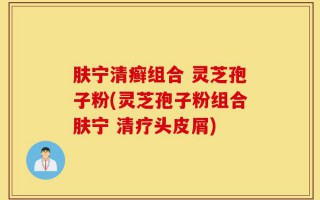 肤宁清癣组合 灵芝孢子粉(灵芝孢子粉组合肤宁 清疗头皮屑)