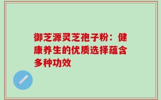 御芝源灵芝孢子粉：健康养生的优质选择蕴含多种功效