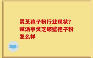 灵芝孢子粉行业现状？赋汤亭灵芝破壁孢子粉怎么样