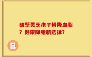 破壁灵芝孢子粉降血脂？健康降脂新选择？