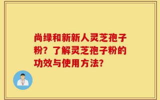 尚绿和新新人灵芝孢子粉？了解灵芝孢子粉的功效与使用方法？