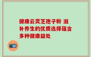 健康云灵芝孢子粉 滋补养生的优质选择蕴含多种健康益处