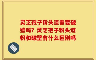 灵芝孢子粉头道需要破壁吗？灵芝孢子粉头道粉和破壁有什么区别吗