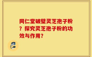同仁堂破璧灵芝孢子粉？探究灵芝孢子粉的功效与作用？