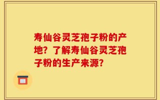 寿仙谷灵芝孢子粉的产地？了解寿仙谷灵芝孢子粉的生产来源？