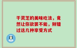 干灵芝的美味吃法，竟然让你欲罢不能，别错过这几种享受方式
