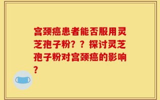 宫颈癌患者能否服用灵芝孢子粉？？探讨灵芝孢子粉对宫颈癌的影响？