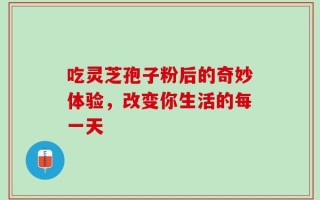 吃灵芝孢子粉后的奇妙体验，改变你生活的每一天