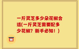 一斤灵芝多少朵花椒合适(一斤灵芝需要配多少花椒？新手必知！)