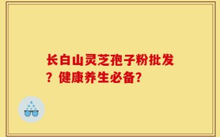 长白山灵芝孢子粉批发？健康养生必备？