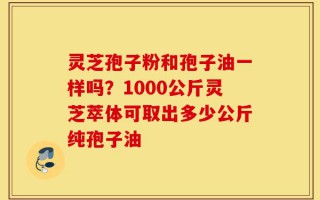 灵芝孢子粉和孢子油一样吗？1000公斤灵芝萃体可取出多少公斤纯孢子油
