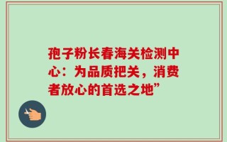 孢子粉长春海关检测中心：为品质把关，消费者放心的首选之地”