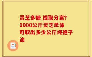 灵芝多糖 提取分离？1000公斤灵芝萃体可取出多少公斤纯孢子油