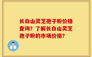 长白山灵芝孢子粉价格查询？了解长白山灵芝孢子粉的市场价格？