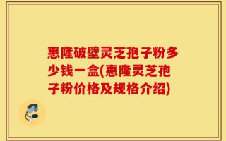 惠隆破壁灵芝孢子粉多少钱一盒(惠隆灵芝孢子粉价格及规格介绍)