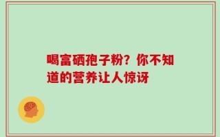 喝富硒孢子粉？你不知道的营养让人惊讶