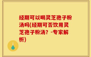 经期可以喝灵芝孢子粉汤吗(经期可否饮用灵芝孢子粉汤？-专家解析)