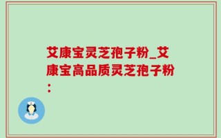 艾康宝灵芝孢子粉_艾康宝高品质灵芝孢子粉：